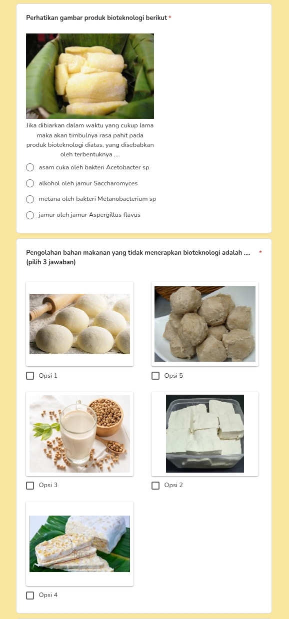 Perhatikan gambar produk bioteknologi berikut *
Jika dibiarkan dalam waktu yang cukup lama
maka akan timbulnya rasa pahit pada
produk bioteknologi diatas, yang disebabkan
oleh terbentuknya ....
asam cuka oleh bakteri Acetobacter sp
alkohol oleh jamur Saccharomyces
metana oleh bakteri Metanobacterium sp
jamur oleh jamur Aspergillus flavus
Pengolahan bahan makanan yang tidak menerapkan bioteknologi adalah
(pilih 3 jawaban)
Opsi 1 Opsi 5
Opsi 3 Opsi 2
Opsi 4