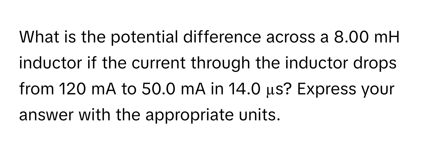 What is the potential difference across a 8.00 mH inductor if the current through the inductor drops from 120 mA to 50.0 mA in 14.0 µs? Express your answer with the appropriate units.