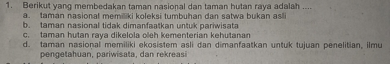 Berikut yang membedakan taman nasional dan taman hutan raya adalah ....
a. taman nasional memiliki koleksi tumbuhan dan satwa bukan asli
b. taman nasional tidak dimanfaatkan untuk pariwisata
c. taman hutan raya dikelola oleh kementerian kehutanan
d. taman nasional memiliki ekosistem asli dan dimanfaatkan untuk tujuan penelitian, ilmu
pengetahuan, pariwisata, dan rekreasi