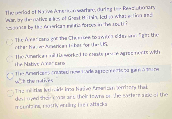 The period of Native American warfare, during the Revolutionary
War, by the native allies of Great Britain, led to what action and
response by the American militia forces in the south?
The Americans got the Cherokee to switch sides and fight the
other Native American tribes for the US.
The American militia worked to create peace agreements with
the Native Americans
The Americans created new trade agreements to gain a truce
w th the natives
The militias led raids into Native American territory that
destroyed their crops and their towns on the eastern side of the
mountains, mostly ending their attacks