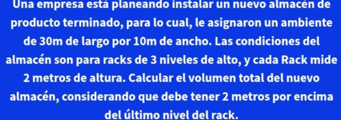 Una empresa está planeando instalar un nuevo almacén de 
producto terminado, para lo cual, le asignaron un ambiente 
de 30m de largo por 10m de ancho. Las condiciones del 
almacén son para racks de 3 niveles de alto, y cada Rack mide
2 metros de altura. Calcular el volumen total del nuevo 
almacén, considerando que debe tener 2 metros por encima 
del último nivel del rack.