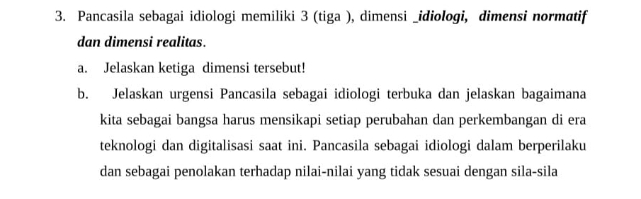 Pancasila sebagai idiologi memiliki 3 (tiga ), dimensi _idiologi, dimensi normatif 
dan dimensi realitas. 
a. Jelaskan ketiga dimensi tersebut! 
b. Jelaskan urgensi Pancasila sebagai idiologi terbuka dan jelaskan bagaimana 
kita sebagai bangsa harus mensikapi setiap perubahan dan perkembangan di era 
teknologi dan digitalisasi saat ini. Pancasila sebagai idiologi dalam berperilaku 
dan sebagai penolakan terhadap nilai-nilai yang tidak sesuai dengan sila-sila