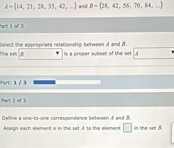 A= 14,21,28,35,42,... and B= 28,42,56,70,84,...
Part 1 of 3 
Select the appropriate relationship between A and B. 
The set B is a proper subset of the set A
Part: 1 / 3
Part 2 of 3 
Define a one-to-one correspondence between A and B. 
Assign each element n in the set A to the element □ in the set B.