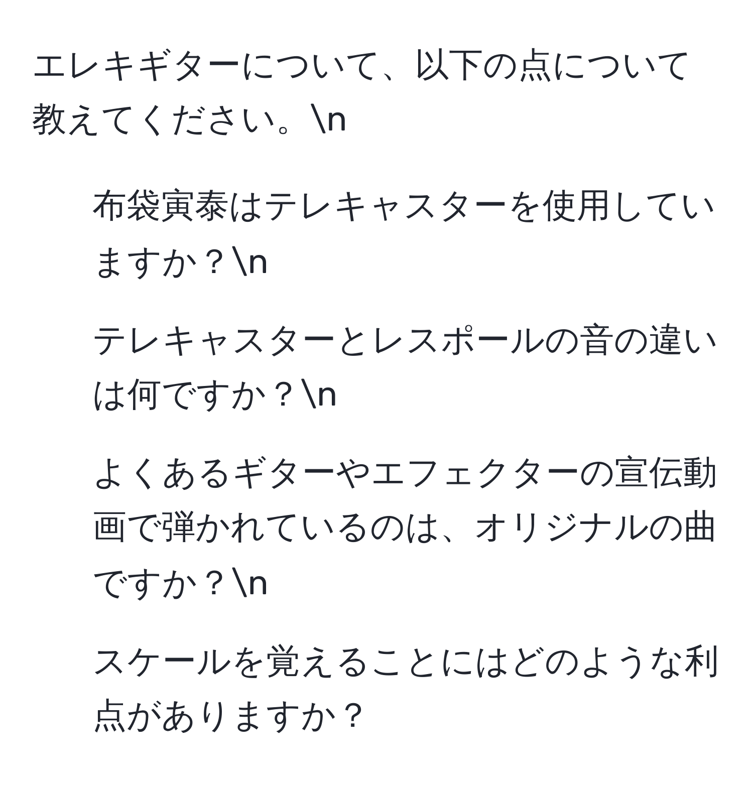 エレキギターについて、以下の点について教えてください。n
1) 布袋寅泰はテレキャスターを使用していますか？n
2) テレキャスターとレスポールの音の違いは何ですか？n
3) よくあるギターやエフェクターの宣伝動画で弾かれているのは、オリジナルの曲ですか？n
4) スケールを覚えることにはどのような利点がありますか？