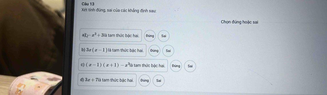 Xét tính đúng, sai của các khẳng định sau:
Chọn đúng hoặc sai
a) -x^2+3la tam thức bậc hai. Đúng Sai
b) 3x(x-1) là tam thức bậc hai. Đúng Sai
c) (x-1)(x+1)-x^2 à tam thức bậc hai. Đúng Sai
d) 3x+71a tam thức bậc hai. Đúng Sai