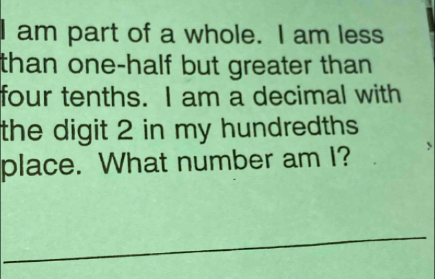 am part of a whole. I am less 
than one-half but greater than . 
four tenths. I am a decimal with 
the digit 2 in my hundredths 
place. What number am I? 
_