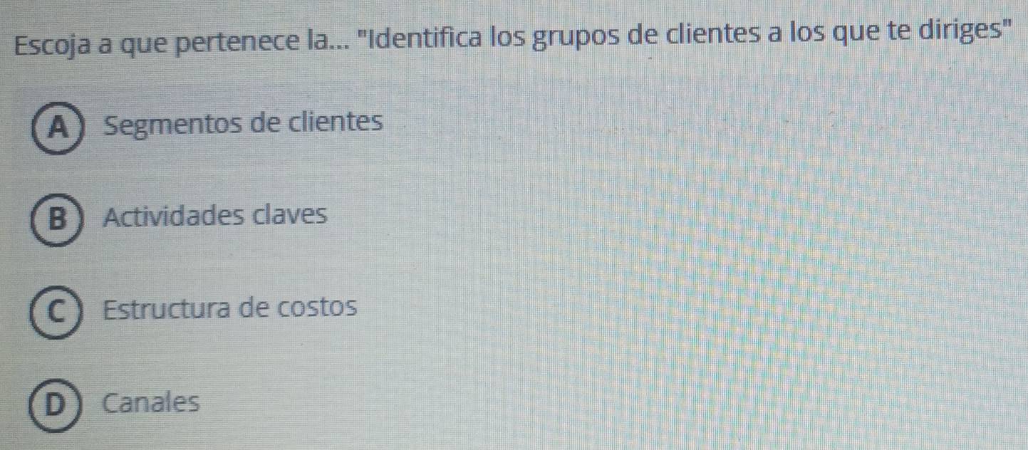 Escoja a que pertenece la... "Identifica los grupos de clientes a los que te diriges"
A Segmentos de clientes
B Actividades claves
C Estructura de costos
D Canales