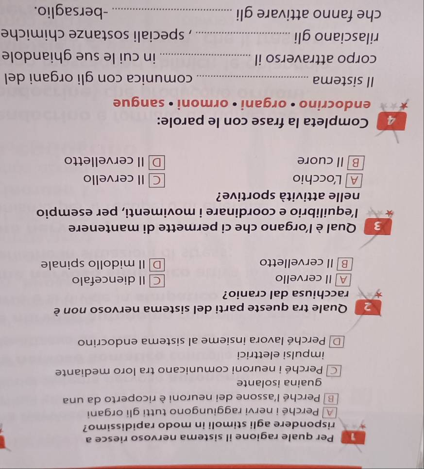 Per quale ragione il sistema nervoso riesce a
rispondere agli stimoli in modo rapidissimo?
A Perché i nervi raggiungono tutti gli organi
B Perché l'assone dei neuroni è ricoperto da una
guaina isolante
Perché i neuroni comunicano tra loro mediante
impulsi elettrici
D Perché lavora insieme al sistema endocrino
2 Quale tra queste parti del sistema nervoso non è
racchiusa dal cranio?
A ll cervello C II diencefalo
B II cervelletto DII midollo spinale
3 Qual è l'organo che ci permette di mantenere
l’equilibrio e coordinare i movimenti, per esempio
nelle attività sportive?
A Locchio C II cervello
B Il cuore D II cervelletto
4 Completa la frase con le parole:
endocrino •organi • ormoni • sangue
Il sistema _comunica con gli organi del
corpo attraverso il _in cui le sue ghiandole
rilasciano gli _, speciali sostanze chimiche
che fanno attivare gli _-bersaglio.