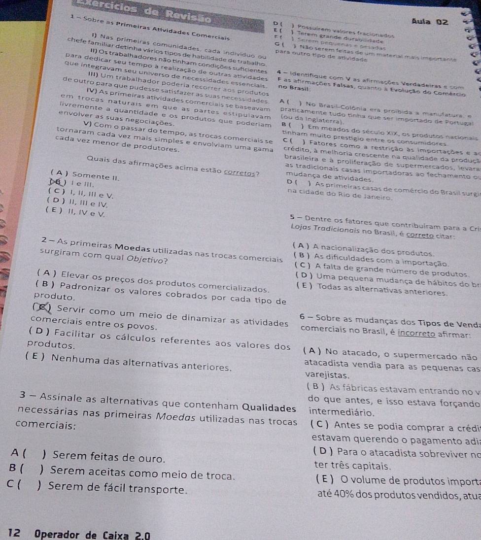 Exercícios de Revisão D ( ) Possuírem valores fracionados
Áula 02
E (   
1 - Sobre as Primeiras Atividades Comerciais Fl 1 Serém pequeñas e pesadas
) Térem grande durabilidade
I) Nas primeiras comunidades, cada individuo ou
G ( ) Não serem feitas de um material mais importante
chefe familiar detinha vários tipos de habilidade de trabalho.
para outro tipo de atividade
II) Os trabalhadores não tinham condições suficientes
para dedicar seu tempo à realização de outras atividades 4 - Identifique com V as afirmações Verdadeiras e com
que integravam seu universo de necessidades essencials. F as afirmações Falsas, quanto à Evolução do Comércio
III) Um trabalhador podería recorrer aos produtos
no Brasil
de outro para que pudesse satísfazer as suas necessidades A ( ) No Brasil-Colônia era proibida a manufatura, e
IV) As primeiras atividades comerciais se baseavam praticamente tudo tinha que ser importado de Portugal
em trocas naturais em que às partes estipulavam (ou da Ingiaterra).
livremente a quantidade e os produtos que poderiam ) Em meados do século XIX, os produtos nacionais
envolver as suas negociações. B ( tinham muito prestigio entre os consumidores.
V) Com o passar do tempo, as trocas comerciais se C ( ) Fatores como a restrição às importações e ao
cada vez menor de produtores.
tornaram cada vez maís simples e envolviam uma gama crédito, à melhoria crescente na qualidade da produçã
brasileira e à proliferação de supermercados, levara
Quais das afirmações acima estão corretos? mudança de atividades.
as tradicionais casas importadoras ao fechamento o
( A ) Somente II.
) Ieill.
D ( : ) As primeiras casas de comércio do Brasil surgi
( C ) I, Ⅱ, Ⅲ e V.
na cidade do Río de Janeiro
( D ) I, Ⅲ e ⅣV.
( E ) II, IV e V
5 - Dentre os fatores que contribuíram para a Cri
Lojos Tradicionais no Brasil, é correto citar:
( A ) A nacionalização dos produtos.
2 - As primeiras Moedas utilizadas nas trocas comerciais ( B ) As dificuldades com a importação,
surgiram com qual Objetivo? ( C) A falta de grande número de produtos
( D ) Uma pequena mudança de hábitos do br
( A ) Elevar os preços dos produtos comercializados. ( E ) Todas as alternativas anteriores
(B ) Padronizar os valores cobrados por cada tipo de
produto.
6 - Sobre as mudanças dos Tipos de Venda
Servir como um meio de dinamizar as atividades  comerciais no Brasil, é incorreto afirmar:
comerciais entre os povos.
( D ) Facilitar os cálculos referentes aos valores dos
produtos. ( A ) No atacado, o supermercado não
( E ) Nenhuma das alternativas anteriores. varejistas.
atacadista vendia para as pequenas cas
( B ) As fábricas estavam entrando no v
do que antes, e isso estava forçando
3 - Assinale as alternativas que contenham Qualidades intermediário.
necessárias nas primeiras Moedas utilizadas nas trocas
comerciais: (  C  ) Antes se podia comprar a crédi
estavam querendo o pagamento adi:
(D ) Para o atacadista sobreviver no
A ( ) Serem feitas de ouro. ter três capitais.
B ( ) Serem aceitas como meio de troca. ( E ) O volume de produtos importa
C ( ) Serem de fácil transporte. até 40% dos produtos vendidos, atua
12 Operador de Caixa 2.0