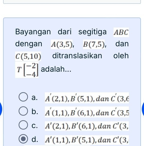 Bayangan dari segitiga ABC
dengan A(3,5), B(7,5) , dan
C(5,10) ditranslasikan oleh
Tbeginbmatrix -2 -4endbmatrix adalah...
a. A'(2,1), B'(5,1) , dan C'(3,6
b. A'(1,1), B'(6,1) ,dan C'(3,5
C. A'(2,1), B'(6,1) ,dan C'(3,
d. A'(1,1), B'(5,1) , dan C'(3,