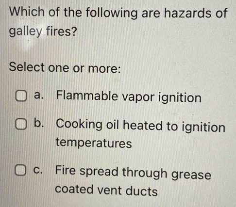 Which of the following are hazards of
galley fires?
Select one or more:
a. Flammable vapor ignition
b. Cooking oil heated to ignition
temperatures
c. Fire spread through grease
coated vent ducts