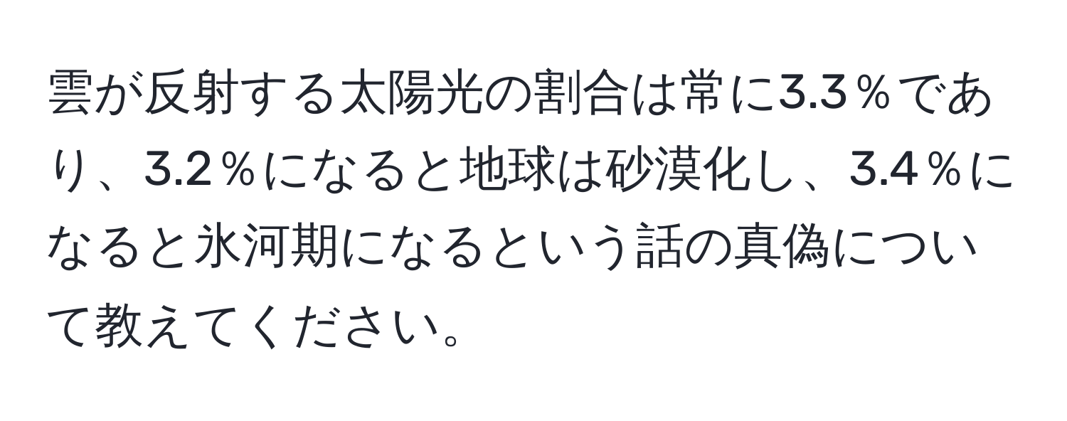 雲が反射する太陽光の割合は常に3.3％であり、3.2％になると地球は砂漠化し、3.4％になると氷河期になるという話の真偽について教えてください。