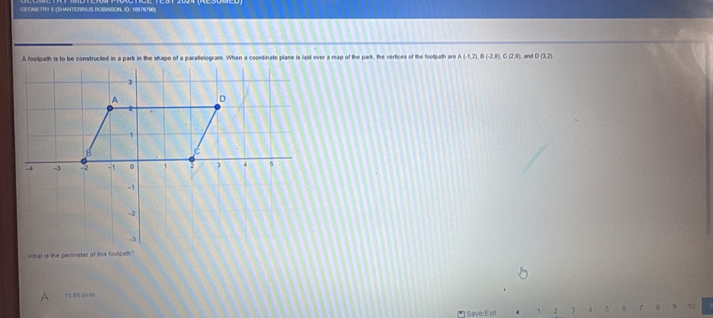 GEOMETRY 6 (SHANTERRIUS ROBINSON, ID: 16579790) 
A footpath is to be constructed in a park in the shape of a parallelogram. When a coordinate plane is laid over a map of the park, the vertices of the footpath are A(-1,2), B(-2,0), C(2,0) and D(3,2)
13 65 uni4s 
Save/Exit 1 2 3 4 6 γ 6 9 10