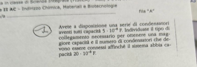 II AC - Indirizzo Chimica, Materiali e Biotecnologie 
fila “A” 
/a 
_ 
Avete a disposizione una serie di condensatori 
aventi tutti capacità 5· 10^(-8)F Individuate il tipo di 
collegamento necessario per ottenere una mag- 
giore capacità e il numero di condensatori che de- 
vono essere connessi affinché il sistema abbia ca- 
pacità 20· 10^(-8)F.