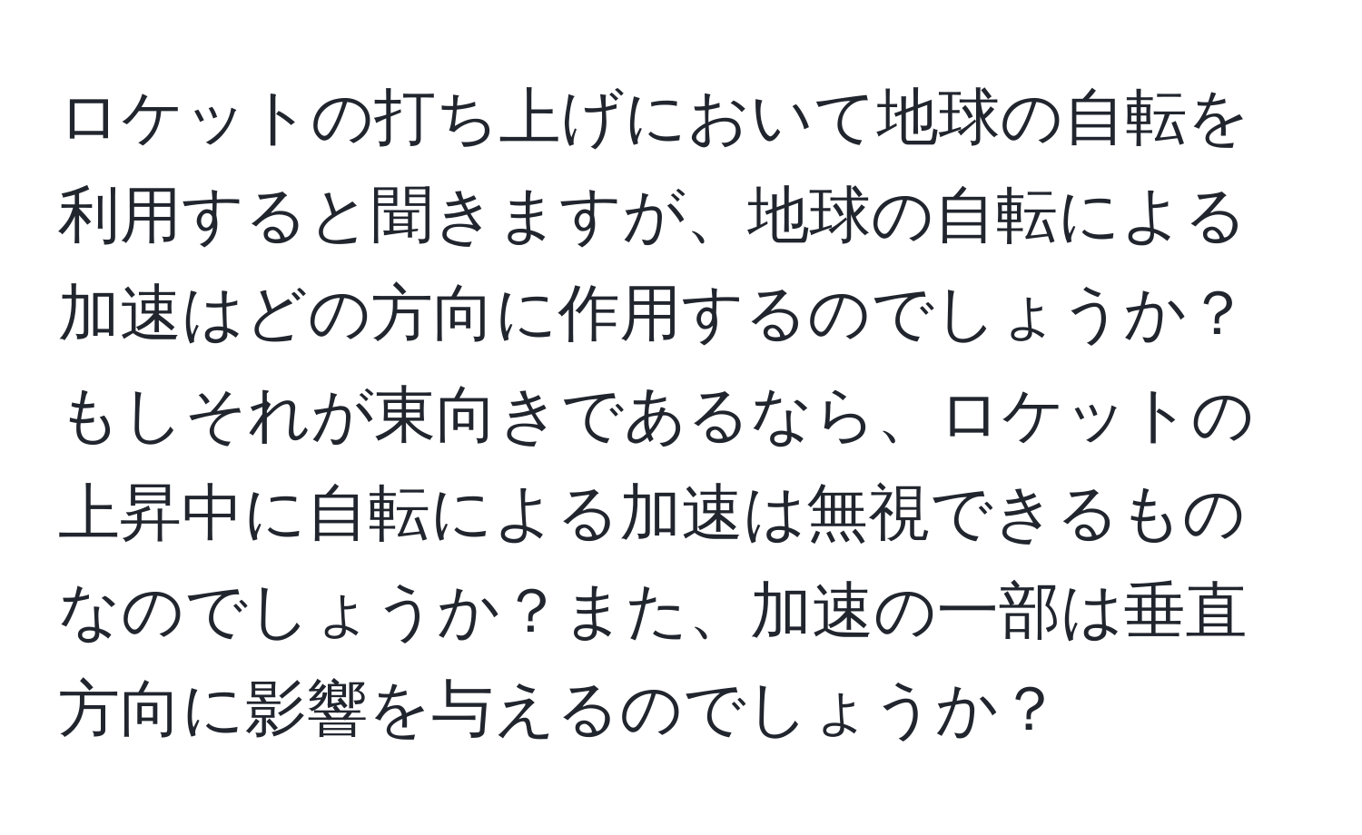 ロケットの打ち上げにおいて地球の自転を利用すると聞きますが、地球の自転による加速はどの方向に作用するのでしょうか？もしそれが東向きであるなら、ロケットの上昇中に自転による加速は無視できるものなのでしょうか？また、加速の一部は垂直方向に影響を与えるのでしょうか？