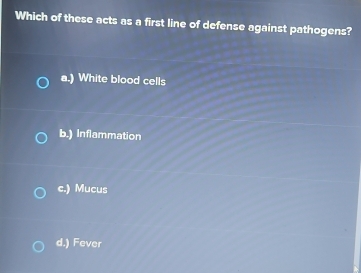 Which of these acts as a first line of defense against pathogens?
a.) White blood cells
b.) Inflammation
c.) Mucus
d.) Fever