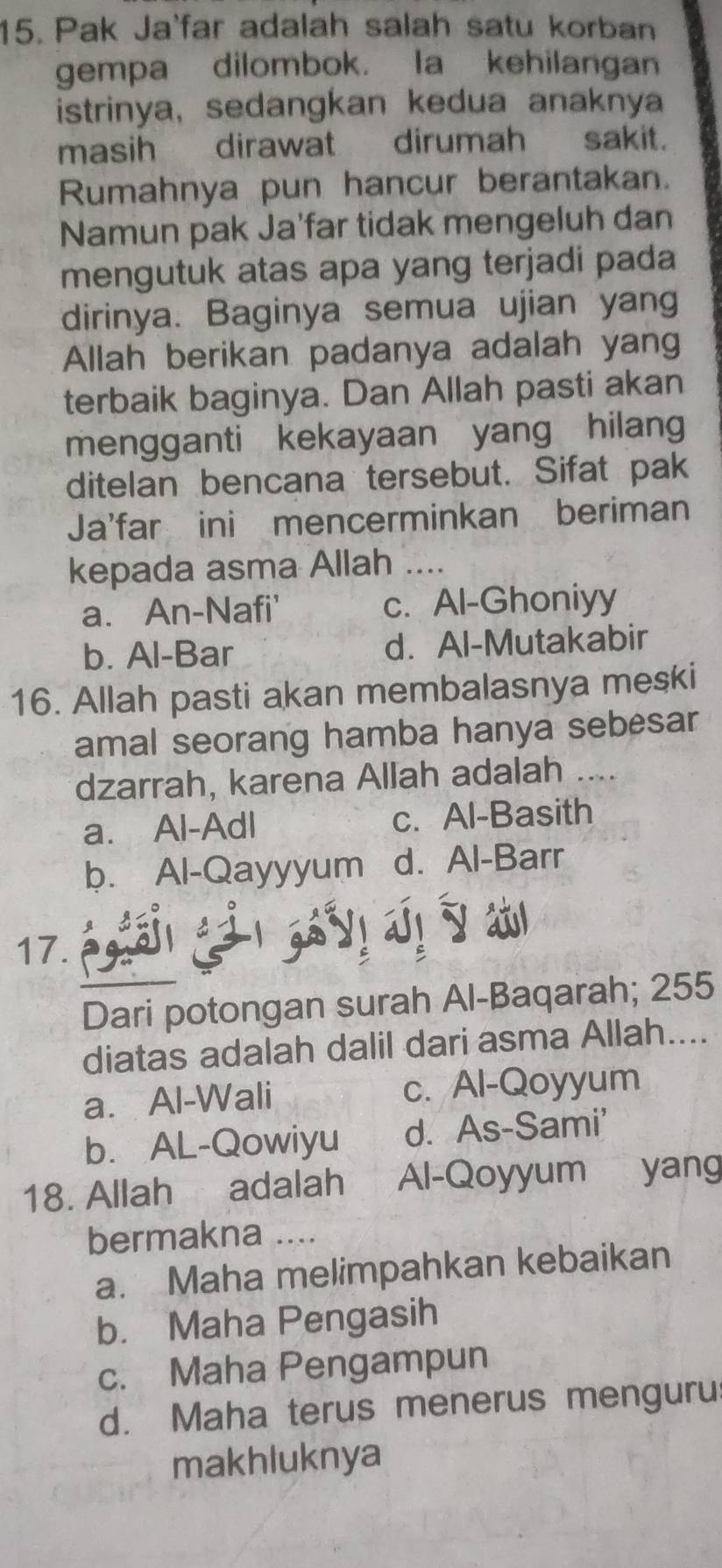 Pak Ja'far adalah salah satu korban
gempa dilombok. la kehilangan
istrinya, sedangkan kedua anaknya
masih dirawat dirumah sakit.
Rumahnya pun hancur berantakan.
Namun pak Ja'far tidak mengeluh dan
mengutuk atas apa yang terjadi pada
dirinya. Baginya semua ujian yang
Allah berikan padanya adalah yang
terbaik baginya. Dan Allah pasti akan
mengganti kekayaan yang hilang
ditelan bencana tersebut. Sifat pak
Ja'far ini mencerminkan beriman
kepada asma Allah_
a. An-Nafi' c. Al-Ghoniyy
b. Al-Bar d. Al-Mutakabir
16. Allah pasti akan membalasnya meski
amal seorang hamba hanya sebesar
dzarrah, karena Allah adalah ....
a. Al-Adl c. Al-Basith
b. Al-Qayyyum d. Al-Barr
17.
Dari potongan surah Al-Baqarah; 255
diatas adalah dalil dari asma Allah....
a. Al-Wali c. Al-Qoyyum
b. AL-Qowiyu d. As-Sami'
18. Allah adalah Al-Qoyyum yang
bermakna …._
a. Maha melimpahkan kebaikan
b. Maha Pengasih
c. Maha Pengampun
d. Maha terus menerus menguru
makhluknya