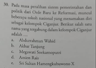 Pada masa peralihan sistem pemerintahan dan
politik dari Orde Baru ke Reformasi, muncul
beberapa tokoh nasional yang menamakan diri
sebagai kelompok Ciganjur. Berikut salah satu
nama yang tergabung dalam kelompok Ciganjur
adalah ....
a. Abdurrahman Wahid
b. Akbar Tanjung
c. Megawati Soekarnoputri
d. Amien Rais
e. Sri Sultan Hamengkubuwono X