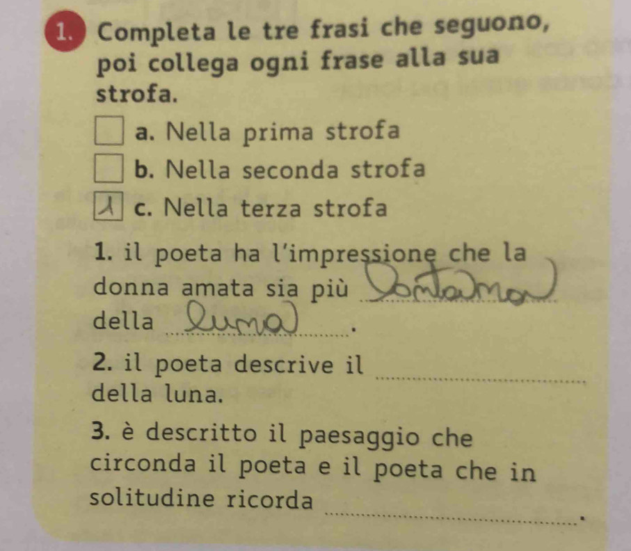 Completa le tre frasi che seguono, 
poi collega ogni frase alla sua 
strofa. 
a. Nella prima strofa 
b. Nella seconda strofa 
c. Nella terza strofa 
1. il poeta ha l’impressione che la 
donna amata sia più_ 
della 
_. 
_ 
2. il poeta descrive il 
della luna. 
3. è descritto il paesaggio che 
circonda il poeta e il poeta che in 
_ 
solitudine ricorda 
.