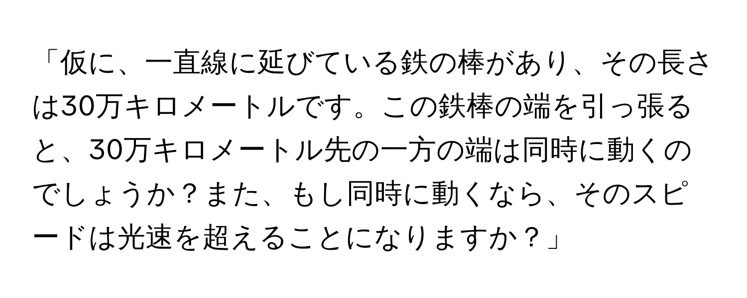 「仮に、一直線に延びている鉄の棒があり、その長さは30万キロメートルです。この鉄棒の端を引っ張ると、30万キロメートル先の一方の端は同時に動くのでしょうか？また、もし同時に動くなら、そのスピードは光速を超えることになりますか？」