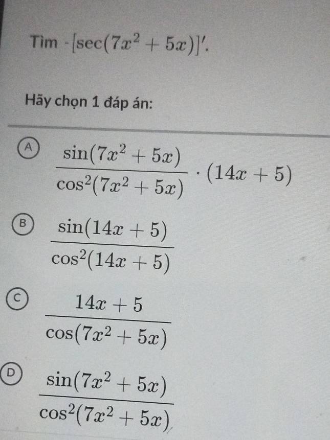 Tim-[sec (7x^2+5x)]'. 
Hãy chọn 1 đáp án:
A  (sin (7x^2+5x))/cos^2(7x^2+5x) · (14x+5)
B  (sin (14x+5))/cos^2(14x+5) 
a  (14x+5)/cos (7x^2+5x) 
D  (sin (7x^2+5x))/cos^2(7x^2+5x) 