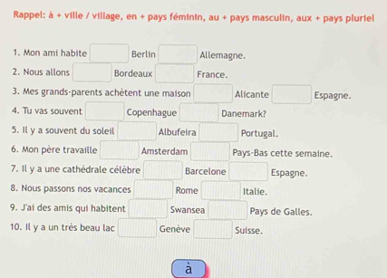 Rappel: à + ville / village, en + pays féminin, au + pays masculin, aux + pays pluriel 
1. Mon ami habite Berlin Allemagne. 
2. Nous allons Bordeaux France. 
3. Mes grands-parents achètent une maison Alicante Espagne. 
4. Tu vas souvent Copenhague Danemark? 
5. Il y a souvent du soleil Albufeira Portugal. 
6. Mon père travaille Amsterdam Pays-Bas cette semaine. 
7. Il y a une cathédrale célèbre Barcelone Espagne. 
8. Nous passons nos vacances Rome Italie. 
9. J'ai des amis qui habitent Swansea Pays de Galles. 
10. Il y a un très beau lac Genève Suisse. 
à