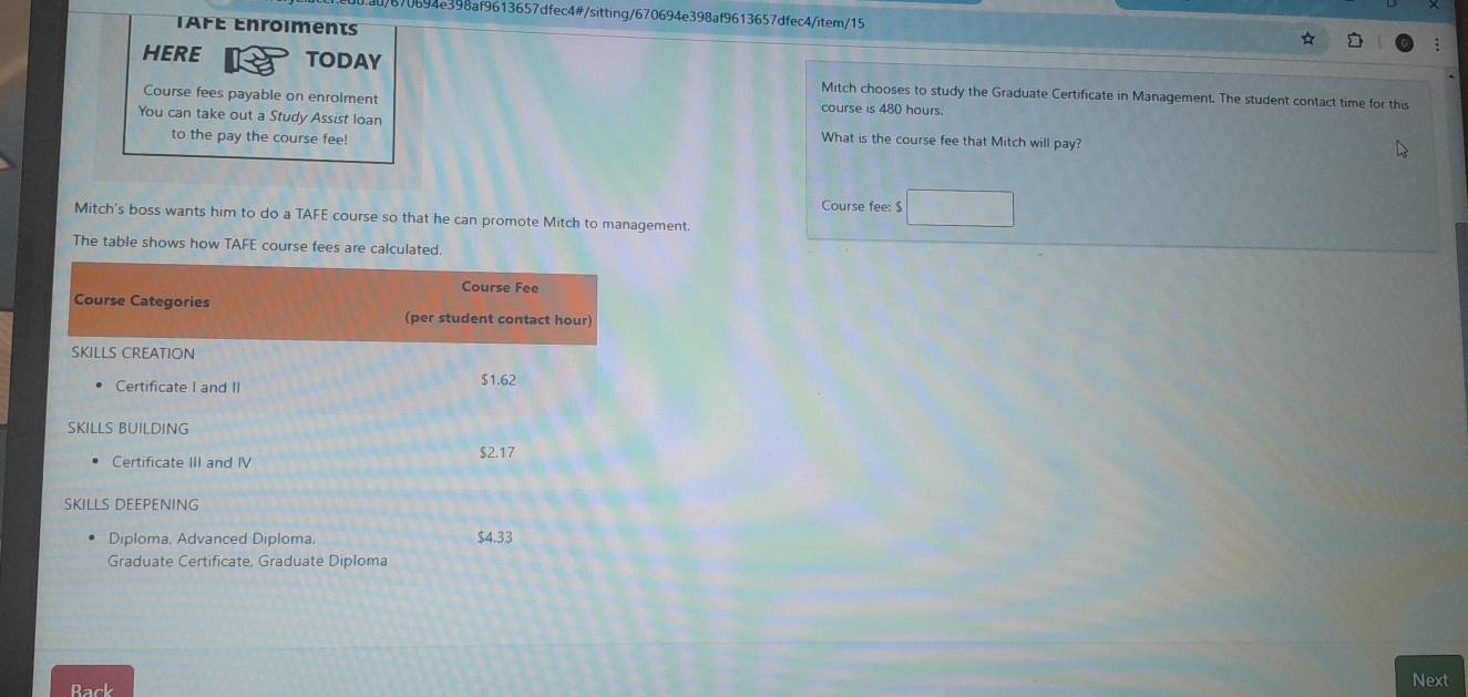 9870694e398af9613657dfec4#/sitting/670694e398af9613657dfec4/item/15 ☆ 
TAFÉ Enroiments 
HERE TODAY 
Mitch chooses to study the Graduate Certificate in Management. The student contact time for this 
Course fees payable on enrolment course is 480 hours. 
You can take out a Study Assist loan What is the course fee that Mitch will pay? 
to the pay the course fee! 
Course fee: $ □
Mitch's boss wants him to do a AFt course so that he can promote Mitch to management. 
The table shows how TAFE course fees are calculated. 
Rack Next