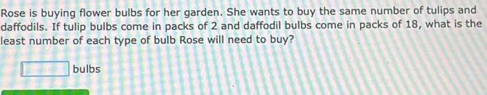 Rose is buying flower bulbs for her garden. She wants to buy the same number of tulips and 
daffodils. If tulip bulbs come in packs of 2 and daffodil bulbs come in packs of 18, what is the 
least number of each type of bulb Rose will need to buy?
□ bulbs