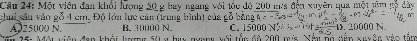 Một viên đạn khối lượng 50 g bay ngang với tốc độ 200 m/s đến xuyện qua một tâm gỗ dày
chui sâu vào gỗ 4 cm. Độ lớn lực cản (trung bình) của gỗ1
A25000 N. B. 30000 N. C. 15000 N V_2=0 P.20000N
25: Một viên đan khối lượng 50 g bay ngang với tốc đô 200 m/s. Nếu nó đến xuyên vào tấm
