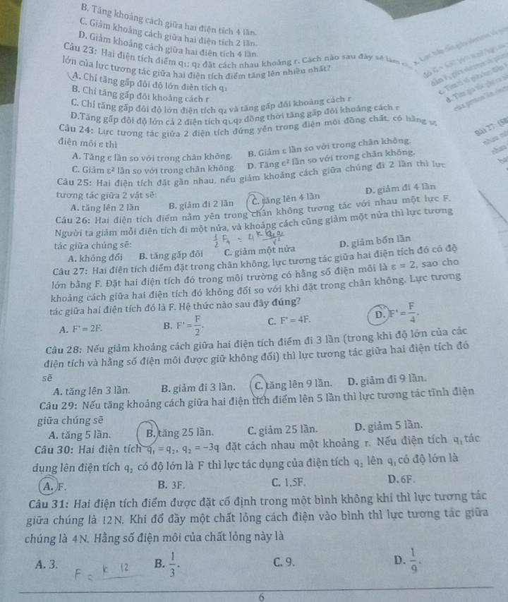 B. Tăng khoảng cách giữa hai điện tích 4 lần
C. Giảm khoảng cách giữa hai điện tích 2 lần
Cầu 23: Hai điện tích điểm qi; q2 đất cách nhau khoảng r. Cách nào sau đây sẽ làm g g ca t cnt
D. Giảm khoảng cách giữa hai điện tích 4 lần
lớn của lực tượng tác giữa hai điện tích điểm tăng lên nhiều nhất?
C_2= ể  T =
A. Chỉ tăng gấp đôi độ lớn điên tích qi
C Tin tố số giêi ln điễn
B. Chỉ tăng gấp đôi khoảng cách r
đ. Tìm gia tối gày ca b
C. Chỉ tăng gặp đôi độ lớn điện tích q2 và tăng gấp đôi khoảng cách r
D.Tăng gấp đỏi độ lớn cả 2 điện tích quq2 đồng thời tăng gấp đôi khoảng cách7 ráa protes lín dea
Câu 24: Lực tương tác giữa 2 điện tích đứng yên trong điện môi đồng chất, có bằng và
Bài 27:(58
điện môi s thì
A. Tăng e lần so với trong chàn không, B. Giảm ε lần so với trong chân không. nháa nã
C. Giảm varepsilon^2 lần so với trong chân không D. Tăng c² lần so với trong chân không.
shan
Cầu 25: Hai điện tích đặt gần nhau, nếu giám khoảng cách giữa chúng đã 2 lần thì lực
tương tác giữa 2 vật sẽ:
A. tăng lên 2 lần B. giảm đi 2 lần C. tāng lên 4 lần D. giảm đi 4 lần
Câu 26: Hai điện tích điểm nằm yên trong chân không tương tác với nhau một lực F.
Người ta giảm mỗi điện tích đi một nửa, và khoảng cách cũng giảm một nửa thì lực tương
tác giữa chúng sẽ:
D. giảm bốn lần
A. không đổi B. tăng gấp đôi C. giảm một nửa
Câu 27: Hai điện tích điểm đặt trong chân không, lực tương tác giữa hai điện tích đó có độ
lớn bằng F. Đặt hai điện tích đó trong môi trường có hằng số điện môi là varepsilon =2 , sao cho
khoảng cách giữa hai điện tích đó không đối so với khi đặt trong chân không. Lực tương
tác giữa hai điện tích đó là F. Hệ thức nào sau đây đúng?
A. F'=2F. B. F'= F/2 . C. F'=4F. D. F'= F/4 ·
Cầu 28: Nếu giảm khoảng cách giữa hai điện tích điểm đi 3 lần (trong khi độ lớn của các
điện tích và hằng số điện môi được giữ không đối) thì lực tương tác giữa hai điện tích đó
sẽ
A. tăng lên 3 lần. B. giảm đi 3 lần. C. tăng lên 9 lần. D. giảm đi 9 lần.
Câu 29: Nếu tăng khoảng cách giữa hai điện tích điểm lên 5 lần thì lực tương tác tĩnh điện
giữa chúng sē
A. tăng 5 lần. B. tăng 25 lần. C. giảm 25 lần. D. giảm 5 lần.
Câu 30: Hai điện tích q_1=q_2,q_2=-3q đặt cách nhau một khoảng r. Nếu điện tích q_1 tác
dụng lên điện tích q_2 có độ lớn là F thì lực tác dụng của điện tích q_2 lên q_1 có độ lớn là
A. F. B. 3F. C. 1,5F. D. 6F.
Câu 31: Hai điện tích điểm được đặt cố định trong một bình không khí thì lực tương tác
giữa chúng là 12N. Khi đổ đầy một chất lỏng cách điện vào bình thì lực tương tác giữa
chúng là 4N. Hằng số điện môi của chất lỏng này là
A. 3. B.  1/3 . C. 9. D.  1/9 .
6