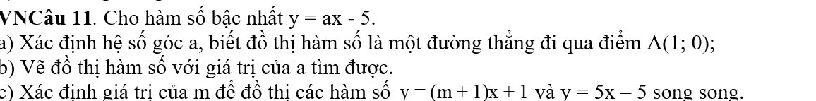 VNCâu 11. Cho hàm số bậc nhất y=ax-5. 
a) Xác định hệ số góc a, biết đồ thị hàm số là một đường thẳng đi qua điểm A(1;0); 
b) Vẽ đồ thị hàm số với giá trị của a tìm được. 
c) Xác đinh giá tri của m để đồ thi các hàm số y=(m+1)x+1 và y=5x-5 song song.