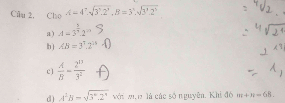 =Cho A=4^7.sqrt(3^5.2^3), B=3^3.sqrt(3^3.2^5)
a) A=3^(frac 5)7.2^(10)
b) AB=3^7.2^(18)
c)  A/B = 2^(13)/3^2 
d) A^2B=sqrt(3^m.2^n) với m,n là các số nguyên. Khi đó m+n=68.