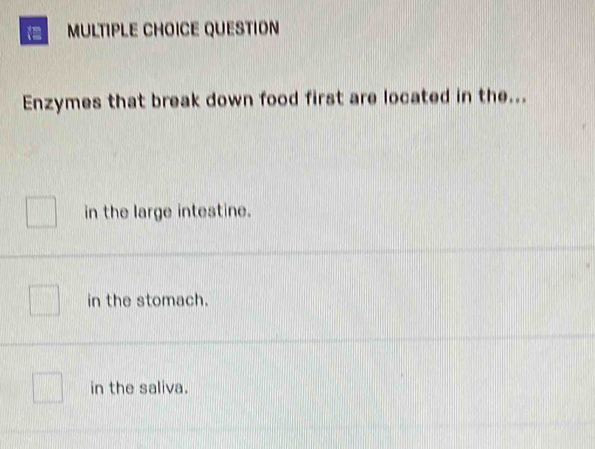 QUESTION
Enzymes that break down food first are located in the...
in the large intestine.
in the stomach.
in the saliva.