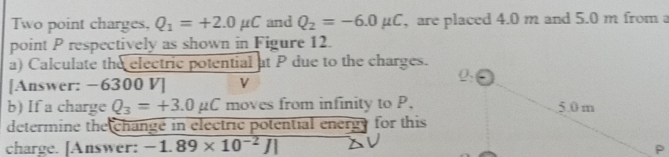 Two point charges, Q_1=+2.0mu C and Q_2=-6.0mu C , are placed 4.0 m and 5.0 m from a 
point P respectively as shown in Figure 12. 
a) Calculate the electric potential at P due to the charges. 
[Answer: −6300 V] V 
b) If a charge Q_3=+3.0mu C moves from infinity to P, 
determine the change in electric potential energy for this 
charge. [Answer: -1.89* 10^(-2)J|