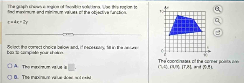 The graph shows a region of feasible solutions. Use this region to 
find maximum and minimum values of the objective function.
z=4x+2y
Select the correct choice below and, if necessary, fill in the answer 
box to complete your choice.
The coordinates of the corner points are
(1,4),(3,9), (7,8)
A. The maximum value is □. , and (9,5).
B. The maximum value does not exist.