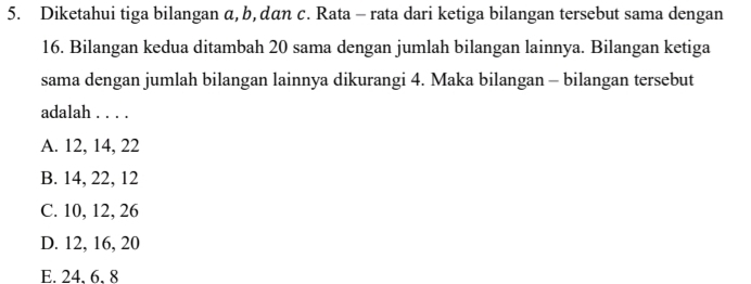 Diketahui tiga bilangan α, b, dan c. Rata - rata dari ketiga bilangan tersebut sama dengan
16. Bilangan kedua ditambah 20 sama dengan jumlah bilangan lainnya. Bilangan ketiga
sama dengan jumlah bilangan lainnya dikurangi 4. Maka bilangan - bilangan tersebut
adalah . . . .
A. 12, 14, 22
B. 14, 22, 12
C. 10, 12, 26
D. 12, 16, 20
E. 24, 6, 8