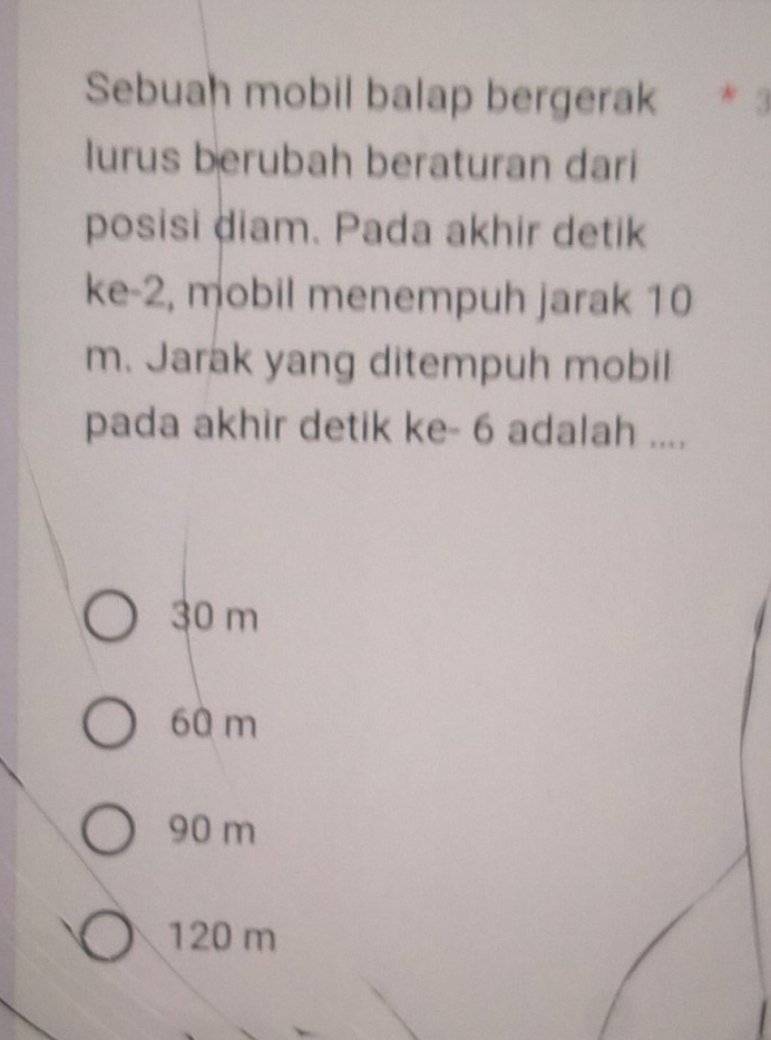 Sebuah mobil balap bergerak * 3
lurus berubah beraturan dari
posisi diam. Pada akhir detik
ke -2, mobil menempuh jarak 10
m. Jarak yang ditempuh mobil
pada akhir detik ke - 6 adalah ....
30 m
60 m
90 m
120 m