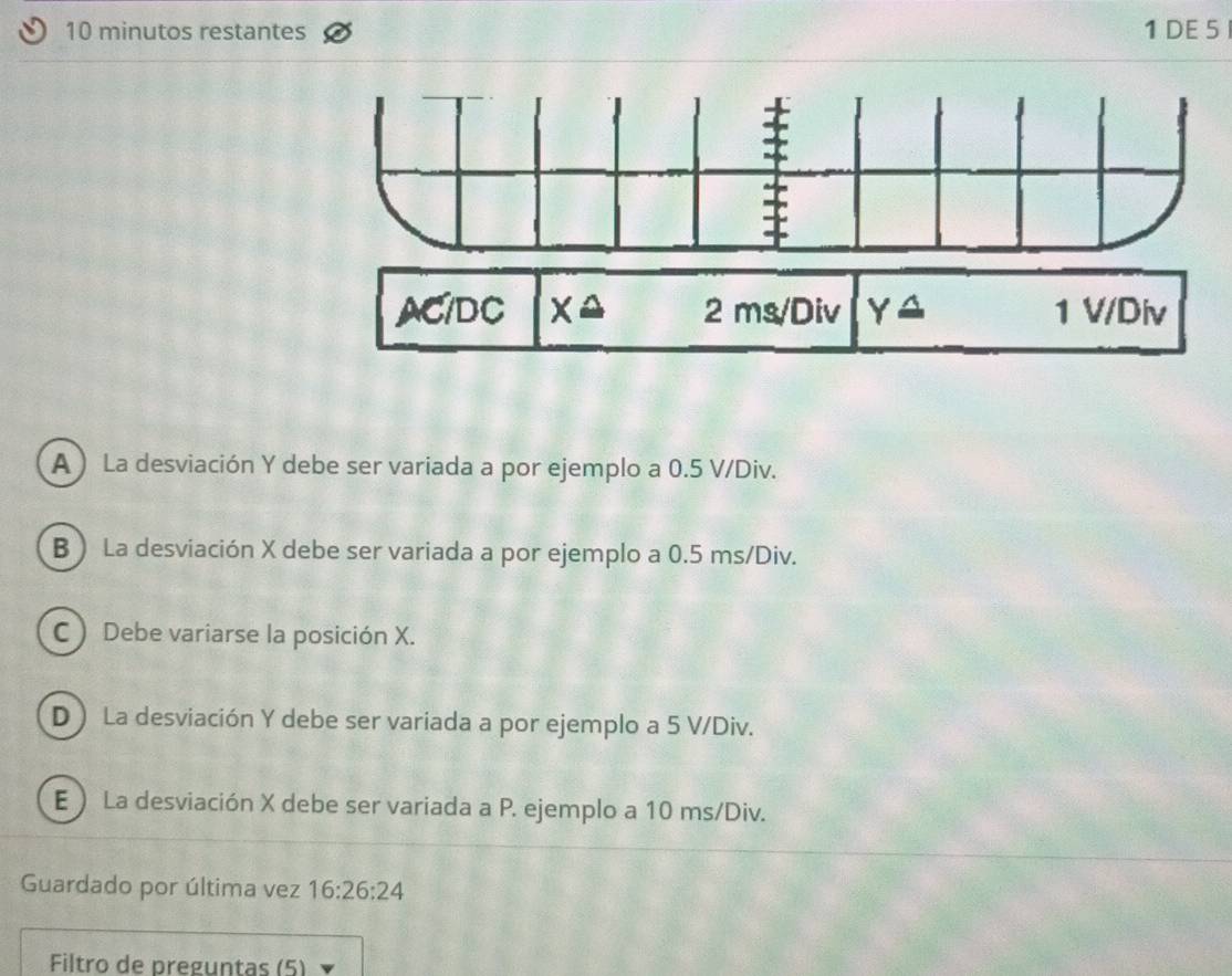 minutos restantes 1 DE 5
A ) La desviación Y debe ser variada a por ejemplo a 0.5 V/Div.
B ) La desviación X debe ser variada a por ejemplo a 0.5 ms/Div.
C ) Debe variarse la posición X.
D ) La desviación Y debe ser variada a por ejemplo a 5 V/Div.
E ) La desviación X debe ser variada a P. ejemplo a 10 ms/Div.
Guardado por última vez 16:26:24
Filtro de preguntas (5)