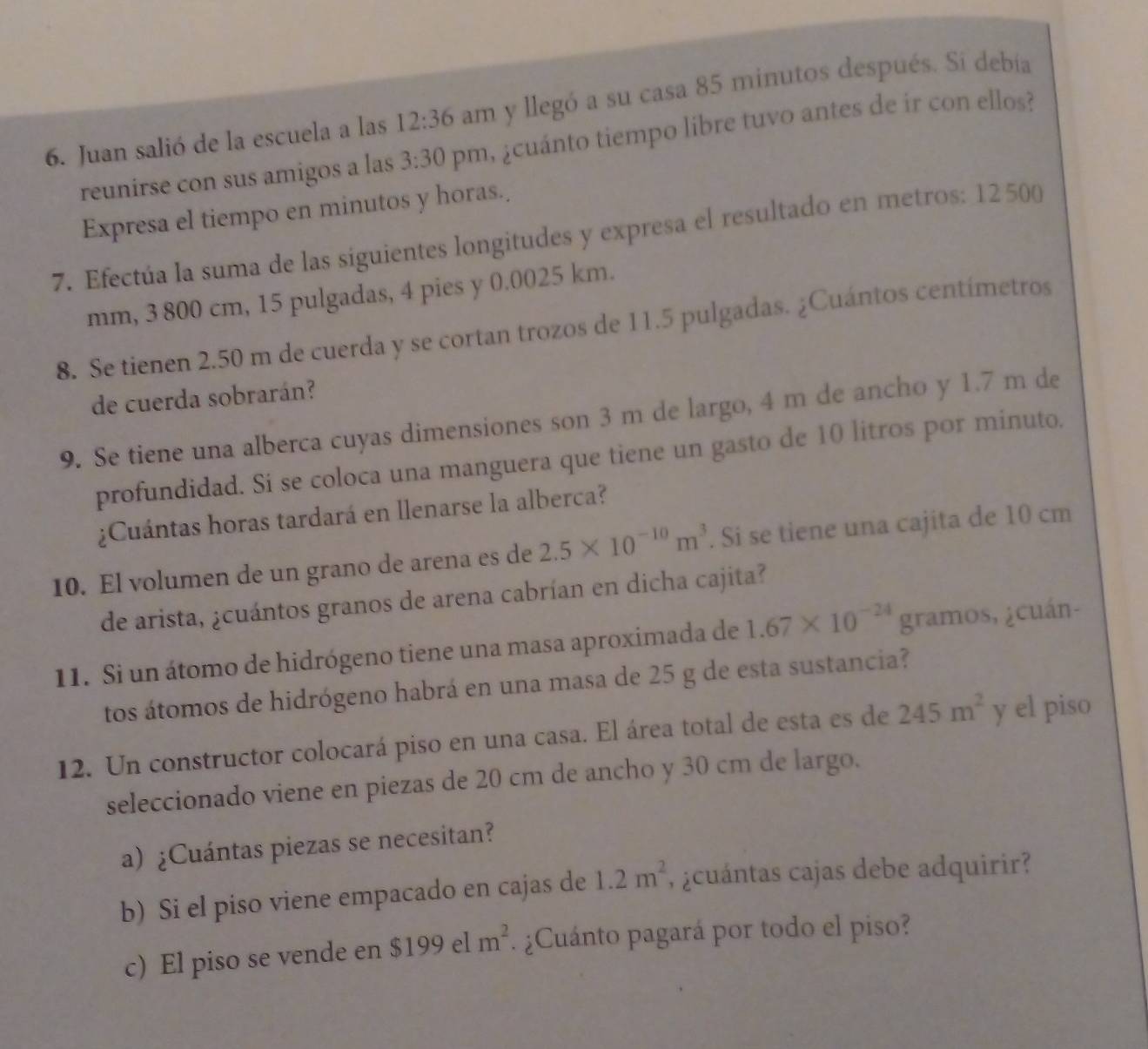 Juan salió de la escuela a las 12:36 am y llegó a su casa 85 minutos después. Si debía
reunirse con sus amigos a las 3:30 pm, ¿cuánto tiempo libre tuvo antes de ir con ellos?
Expresa el tiempo en minutos y horas.
7. Efectúa la suma de las siguientes longitudes y expresa el resultado en metros: 12500
mm, 3 800 cm, 15 pulgadas, 4 pies y 0.0025 km.
8. Se tienen 2.50 m de cuerda y se cortan trozos de 11.5 pulgadas. ¿Cuántos centímetros
de cuerda sobrarán?
9. Se tiene una alberca cuyas dimensiones son 3 m de largo, 4 m de ancho y 1.7 m de
profundidad. Si se coloca una manguera que tiene un gasto de 10 litros por minuto.
¿Cuántas horas tardará en llenarse la alberca?
10. El volumen de un grano de arena es de 2.5* 10^(-10)m^3. Si se tiene una cajita de 10 cm
de arista, ¿cuántos granos de arena cabrían en dicha cajita?
11. Si un átomo de hidrógeno tiene una masa aproximada de 1.67* 10^(-24) gramos, ¿cuán-
tos átomos de hidrógeno habrá en una masa de 25 g de esta sustancia?
12. Un constructor colocará piso en una casa. El área total de esta es de 245m^2 y el piso
seleccionado viene en piezas de 20 cm de ancho y 30 cm de largo.
a) ¿Cuántas piezas se necesitan?
b) Si el piso viene empacado en cajas de 1.2m^2 , ¿cuántas cajas debe adquirir?
c) El piso se vende en $199elm^2 ¿Cuánto pagará por todo el piso?