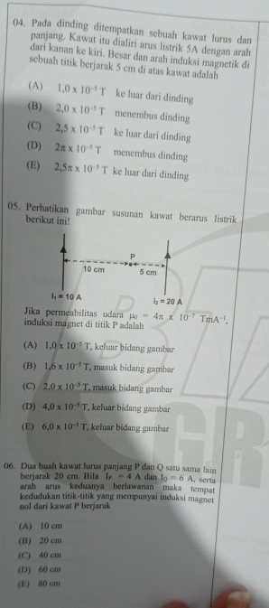 Pada dinding ditempatkan sebuah kawat lurus dan
panjang. Kawat itu dialiri arus listrik 5A dengan arah
dari kanan ke kiri. Besar dan arah induksi magnetik di
sebuah titik berjarak 5 cm di atas kawat adalah
(A) 1.0* 10^(-5)T ke luar dari dinding
(B) 2,0* 10^(-5)T menembus dinding
(C) 2,5* 10^(-5)T ke luar dari dinding
(D) 2π * 10^(-5)T menembus dinding
(E) 2.5π * 10^(-5)T ke luar dari dinding
05. Perhatikan gambar susunan kawat berarus listrik
berikut ini!
p
10 cm 5 cm
I_1=10A i_2=20A
Jika permeabilitas udara mu _0=4π * 10^(-7)TmA^(-1),
induksi magnet di titik P adalah
(A) 1.0* 10^(-5)T , keluar bidang gambar
(B) 1.6* 10^(-5)T , masuk bidang gambar
(C) 2,0* 10^(-5)T , masuk bidang gambar
(D) 4.0* 10^(-5)T , keluar bidang gambar
(E) 6.0* 10^(-5)T , keluar bidang gambar
06. Dua buah kawat lurus panjang P dan Q satu sama lain dan I_0=6A , serta
berjarak 20 cm. Bila I_r=4A
arah arus keduanya berlawanan maka tempat
kedudukan titik-titik yang mempunyai induksi magnet
nol dari kawat P berjarak
(A) 10 cm
(B) 20 cm
(C) 40 cm
(D) 60 cm
(E) 80 cm