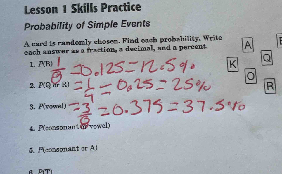 Lesson 1 Skills Practice 
Probability of Simple Events 
A card is randomly chosen. Find each probability. Write 
each answer as a fraction, a decimal, and a percent. 
A
Q
1. P(B) K
2. P(QorR)
R
3. P( 70wel)
4. P(consonant or vowel)
5. P(consonant or A) 
B p(T)