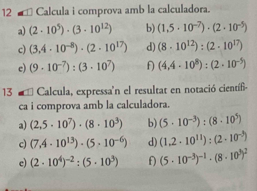 Calcula i comprova amb la calculadora. 
a) (2· 10^5)· (3· 10^(12)) b) (1,5· 10^(-7))· (2· 10^(-5))
c) (3,4· 10^(-8))· (2· 10^(17)) d) (8· 10^(12)):(2· 10^(17))
e) (9· 10^(-7)):(3· 10^7) f) (4,4· 10^8):(2· 10^(-5))
13 1 Calcula, expressa'n el resultat en notació científi- 
ca i comprova amb la calculadora. 
a) (2,5· 10^7)· (8· 10^3) b) (5· 10^(-3)):(8· 10^5)
c) (7,4· 10^(13))· (5· 10^(-6)) d) (1,2· 10^(11)):(2· 10^(-3))
e) (2· 10^4)^-2:(5· 10^3) f) (5· 10^(-3))^-1· (8· 10^3)^2