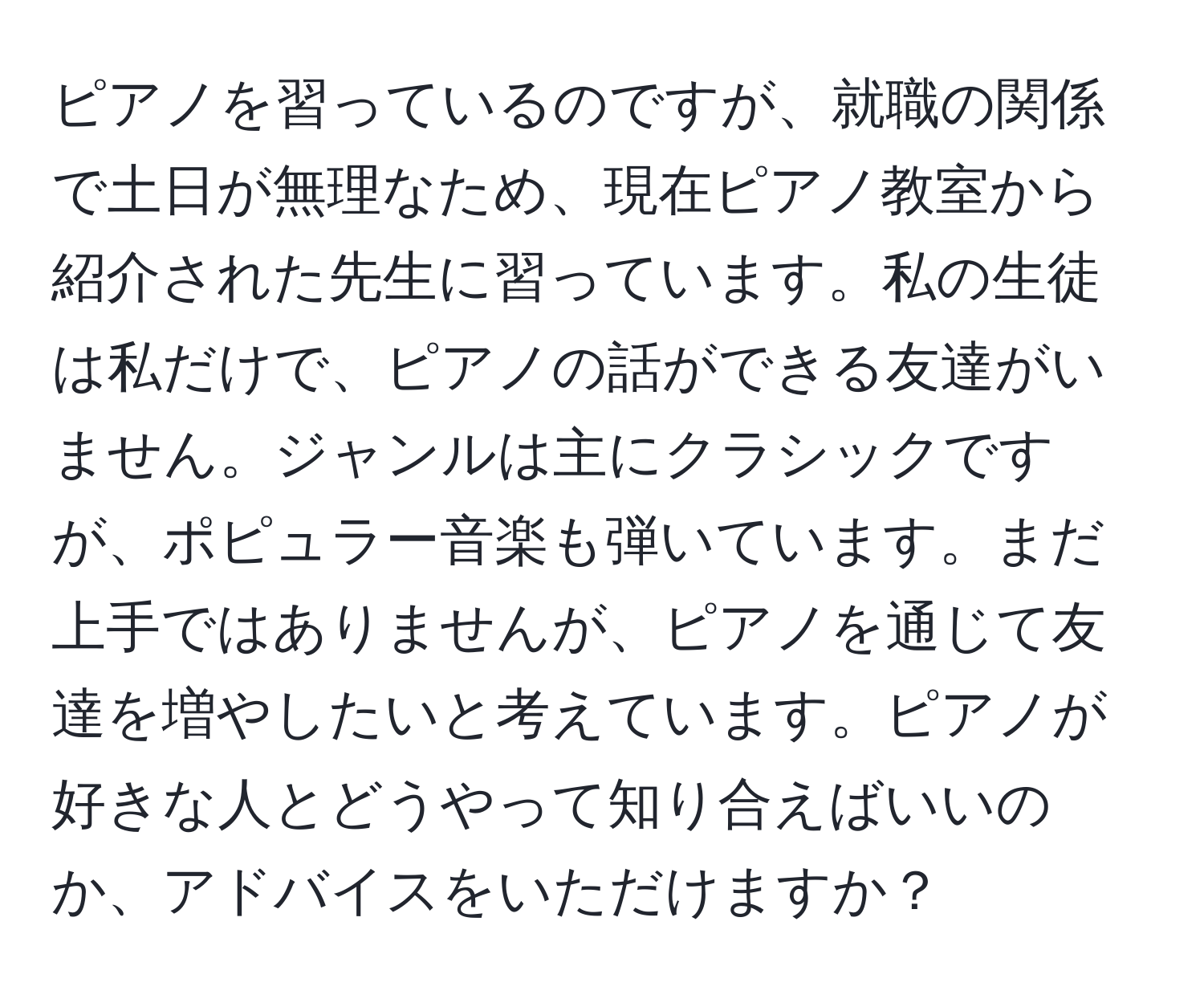 ピアノを習っているのですが、就職の関係で土日が無理なため、現在ピアノ教室から紹介された先生に習っています。私の生徒は私だけで、ピアノの話ができる友達がいません。ジャンルは主にクラシックですが、ポピュラー音楽も弾いています。まだ上手ではありませんが、ピアノを通じて友達を増やしたいと考えています。ピアノが好きな人とどうやって知り合えばいいのか、アドバイスをいただけますか？