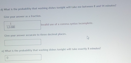 What is the probability that washing dishes tonight will take me between 8 and 14 minutes? 
Give your answer as a fraction.
 1/1,0.000  Invalid use of a comma.syntax incomplete. 
Give your answer accurate to three decimal places. 
e) What is the probability that washing dishes tonight will take exactly 8 minutes?
0