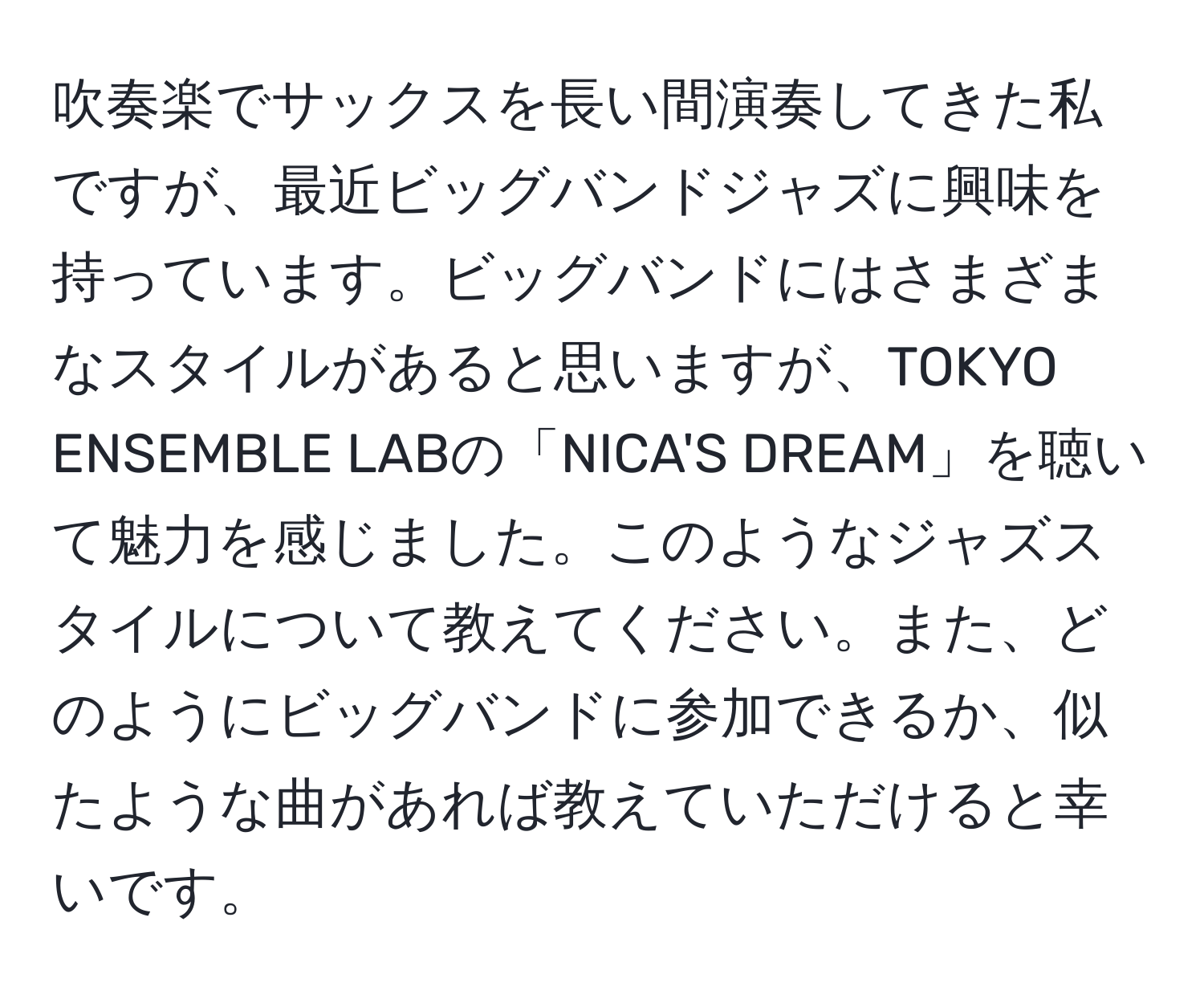 吹奏楽でサックスを長い間演奏してきた私ですが、最近ビッグバンドジャズに興味を持っています。ビッグバンドにはさまざまなスタイルがあると思いますが、TOKYO ENSEMBLE LABの「NICA'S DREAM」を聴いて魅力を感じました。このようなジャズスタイルについて教えてください。また、どのようにビッグバンドに参加できるか、似たような曲があれば教えていただけると幸いです。