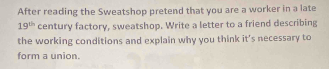 After reading the Sweatshop pretend that you are a worker in a late
19^(th) century factory, sweatshop. Write a letter to a friend describing 
the working conditions and explain why you think it’s necessary to 
form a union.