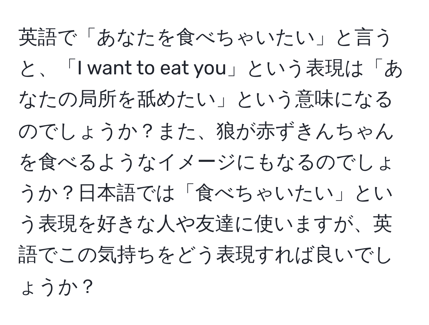 英語で「あなたを食べちゃいたい」と言うと、「I want to eat you」という表現は「あなたの局所を舐めたい」という意味になるのでしょうか？また、狼が赤ずきんちゃんを食べるようなイメージにもなるのでしょうか？日本語では「食べちゃいたい」という表現を好きな人や友達に使いますが、英語でこの気持ちをどう表現すれば良いでしょうか？