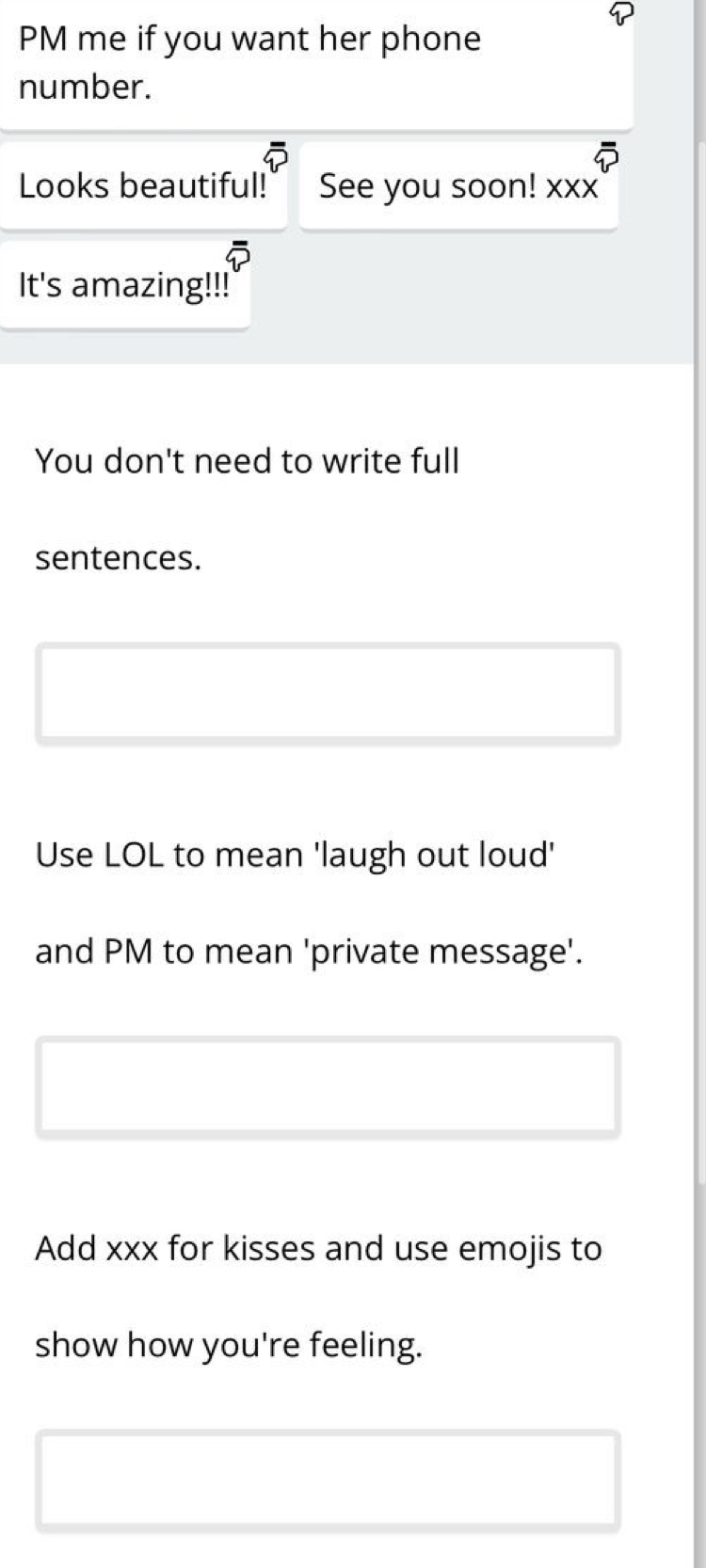 PM me if you want her phone 
number. 
Looks beautiful! See you soon! xxx 
It's amazing!!! 
You don't need to write full 
sentences. 
Use LOL to mean 'laugh out loud' 
and PM to mean 'private message'. 
Add xxx for kisses and use emojis to 
show how you're feeling.
