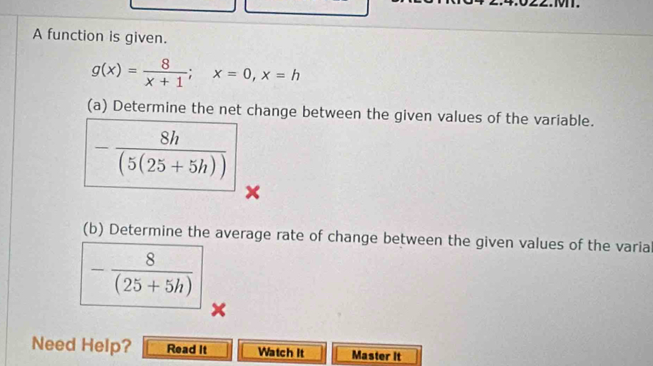 A function is given.
g(x)= 8/x+1 ; x=0, x=h
(a) Determine the net change between the given values of the variable.
- 8h/(5(25+5h)) 
x
(b) Determine the average rate of change between the given values of the varia
- 8/(25+5h) 
Need Help? Read It Watch It Master It