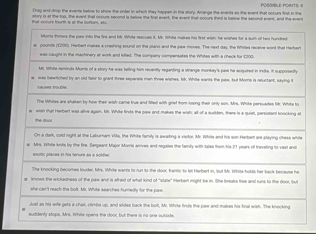 POSSIBLE POINTS: 6 
Drag and drop the events below to show the order in which they happen in the story. Arrange the events so the event that occurs first in the 
story is at the top, the event that occurs second is below the first event, the event that occurs third is below the second event, and the event 
that occurs fourth is at the bottom, etc. 
Morris throws the paw into the fire and Mr. White rescues it. Mr. White makes his first wish: he wishes for a sum of two hundred
pounds (£200). Herbert makes a crashing sound on the piano and the paw moves. The next day, the Whites receive word that Herbert 
was caught in the machinery at work and killed. The company compensates the Whites with a check for £200. 
Mr. White reminds Morris of a story he was telling him recently regarding a strange monkey's paw he acquired in India. It supposedly 
was bewitched by an old fakir to grant three separate men three wishes. Mr. White wants the paw, but Morris is reluctant, saying it 
causes trouble. 
The Whites are shaken by how their wish came true and filled with grief from losing their only son. Mrs. White persuades Mr. White to 
wish that Herbert was alive again. Mr. White finds the paw and makes the wish; all of a sudden, there is a quiet, persistent knocking at 
the door. 
On a dark, cold night at the Laburnam Villa, the White family is awaiting a visitor. Mr. White and his son Herbert are playing chess while 
Mrs. White knits by the fire. Sergeant Major Morris arrives and regales the family with tales from his 21 years of traveling to vast and 
exotic places in his tenure as a soldier. 
The knocking becomes louder. Mrs. White wants to run to the door, frantic to let Herbert in, but Mr. White holds her back because he 
knows the wickedness of the paw and is afraid of what kind of “state” Herbert might be in. She breaks free and runs to the door, but 
she can't reach the bolt. Mr. White searches hurriedly for the paw. 
Just as his wife gets a chair, climbs up, and slides back the bolt, Mr. White finds the paw and makes his final wish. The knocking 
suddenly stops. Mrs. White opens the door, but there is no one outside.